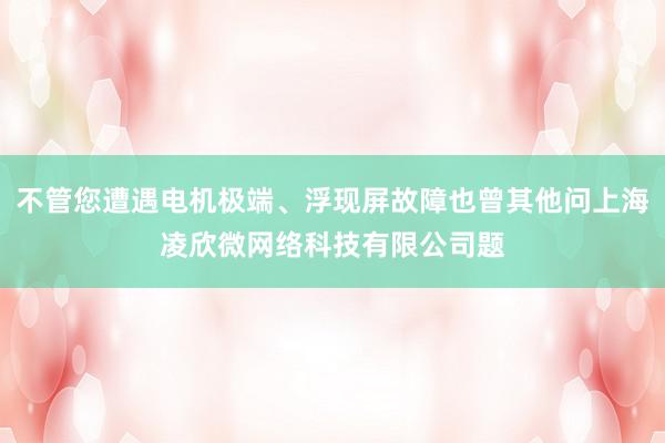 不管您遭遇电机极端、浮现屏故障也曾其他问上海凌欣微网络科技有限公司题